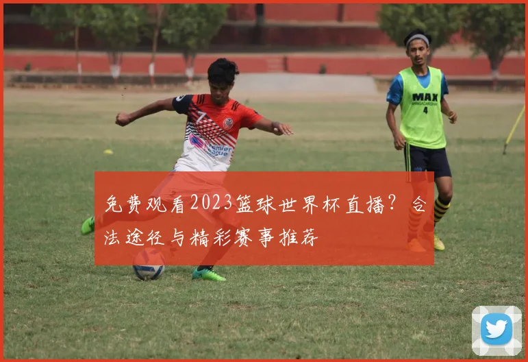 免费观看2023篮球世界杯直播？合法途径与精彩赛事推荐