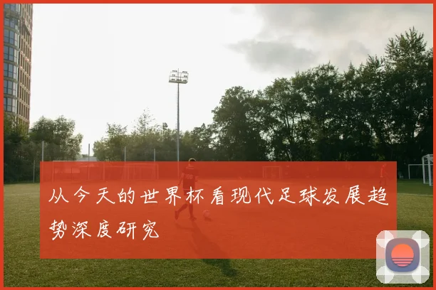 从今天的世界杯看现代足球发展趋势深度研究