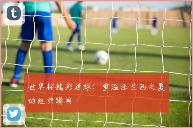 世界杯精彩进球：重温法兰西之夏的经典瞬间