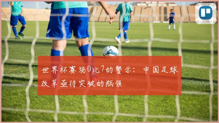 世界杯赛场0比7的警示：中国足球改革亟待突破的瓶颈