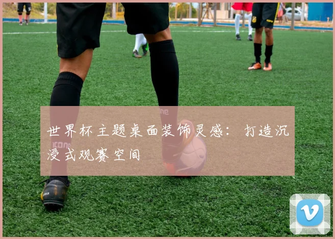 世界杯主题桌面装饰灵感：打造沉浸式观赛空间