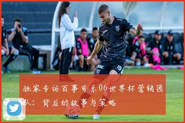 独家专访百事可乐06世界杯营销团队：背后的故事与策略